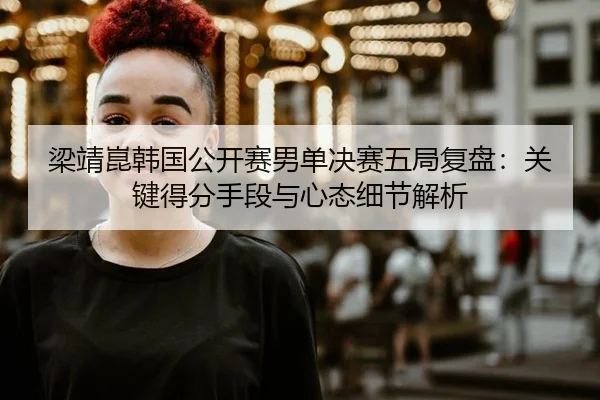 梁靖崑韩国公开赛男单决赛五局复盘：关键得分手段与心态细节解析